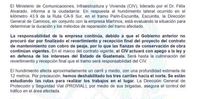 El Ministerio de Comunicaciones, Infraestructura y Vivienda (CIV), liderado por el Dr. Félix Alvarado, informa a la ciudadanía: En respuesta al hundimiento lateral ocurrido en el kilómetro 43.9 de la Ruta CA-9 Sur, en el tramo Palín-Escuintla, Escuintla, la Dirección General de Caminos, en conjunto con la empresa Marhnos, está evaluando la situación para determinar la duración y los métodos de reparación del tramo afectado.