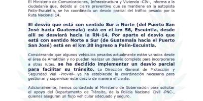  El Ministerio de Comunicaciones, Infraestructura y Vivienda-CIV-, informa a la  ciudadanía que, debido al cierre preventivo que se mantiene en la autopista  Palín-Escuintla, se ha coordinado un desvío parcial del tráfico pesado por la  Ruta Nacional 14.