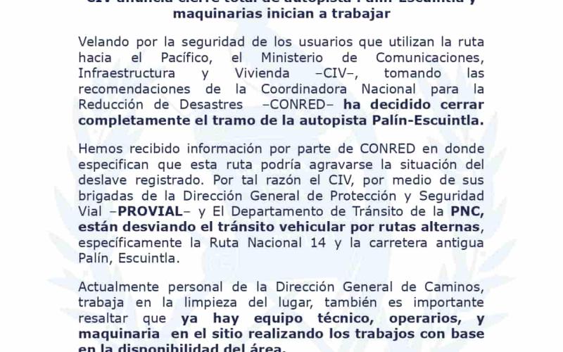 Velando por la seguridad de los usuarios que utilizan la ruta hacia el Pacífico, el Ministerio de Comunicaciones, Infraestructura y Vivienda –CIV–, tomando las recomendaciones de la Coordinadora Nacional para la Reducción de Desastres –CONRED– ha decidido cerrar completamente el tramo de la autopista Palín-Escuintla.