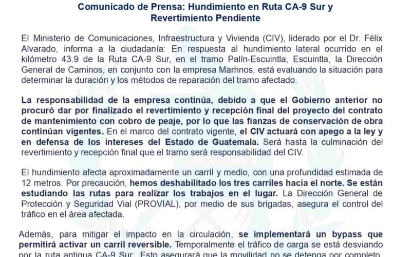 El Ministerio de Comunicaciones, Infraestructura y Vivienda (CIV), liderado por el Dr. Félix Alvarado, informa a la ciudadanía: En respuesta al hundimiento lateral ocurrido en el kilómetro 43.9 de la Ruta CA-9 Sur, en el tramo Palín-Escuintla, Escuintla, la Dirección General de Caminos, en conjunto con la empresa Marhnos, está evaluando la situación para determinar la duración y los métodos de reparación del tramo afectado.