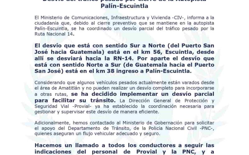  El Ministerio de Comunicaciones, Infraestructura y Vivienda-CIV-, informa a la  ciudadanía que, debido al cierre preventivo que se mantiene en la autopista  Palín-Escuintla, se ha coordinado un desvío parcial del tráfico pesado por la  Ruta Nacional 14.