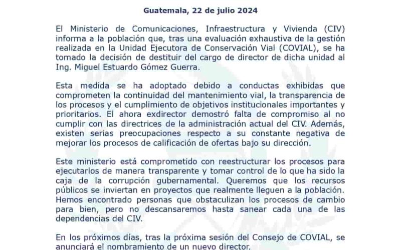 El Ministerio de Comunicaciones, Infraestructura y Vivienda (CIV) informa a la población que, tras una evaluación exhaustiva de la gestión realizada en la Unidad Ejecutora de Conservación Vial (COVIAL), se ha tomado la decisión de destituir del cargo de director de dicha unidad al Ing. Miguel Estuardo Gómez Guerra.