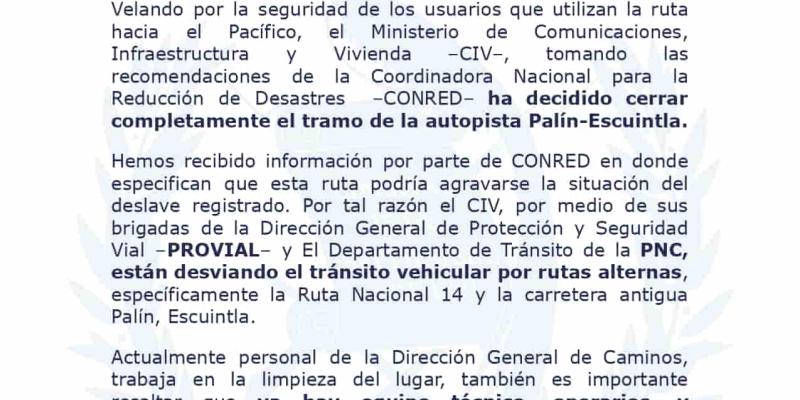 Velando por la seguridad de los usuarios que utilizan la ruta hacia el Pacífico, el Ministerio de Comunicaciones, Infraestructura y Vivienda –CIV–, tomando las recomendaciones de la Coordinadora Nacional para la Reducción de Desastres –CONRED– ha decidido cerrar completamente el tramo de la autopista Palín-Escuintla.