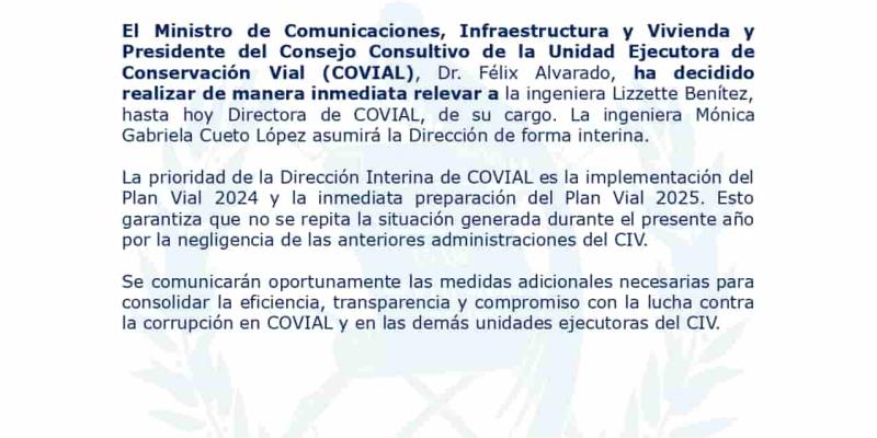 El Ministro de Comunicaciones, Infraestructura y Vivienda y Presidente del Consejo Consultivo de la Unidad Ejecutora de Conservación Vial (COVIAL), Dr. Félix Alvarado, ha decidido realizar de manera inmediata relevar a la ingeniera Lizzette Benítez, hasta hoy Directora de COVIAL, de su cargo. 